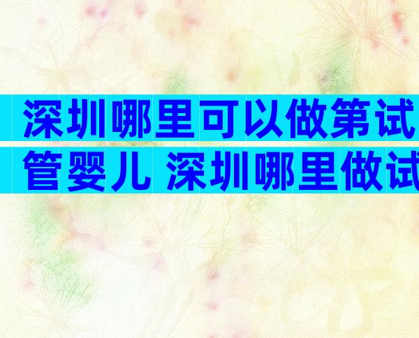 深圳哪里可以做第试管婴儿 深圳哪里做试管婴儿成功率比较高